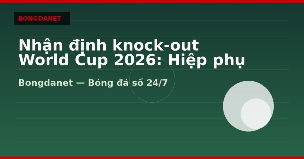 Nhận định knock-out World Cup 2026: Hiệp phụ và penalty — knock-out world cup 2026 | Bongdanet