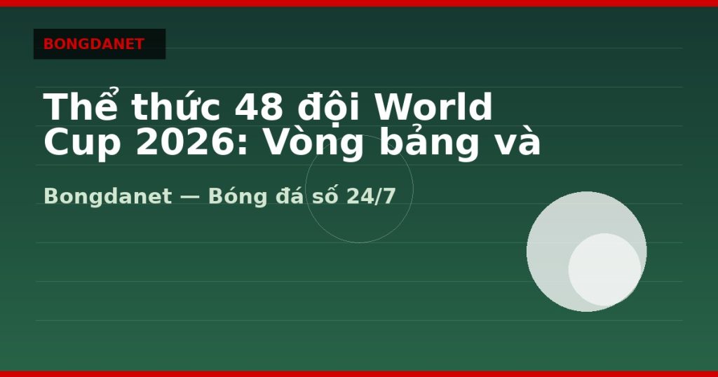 Thể thức 48 đội World Cup 2026: Vòng bảng và đường vào chung kết — thể thức world cup 2026 | Bongdanet